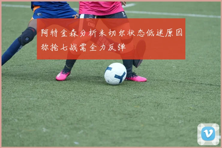 阿特金森分析米切尔状态低迷原因称抢七战需全力反弹