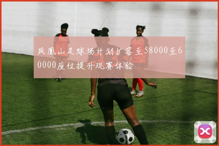 凤凰山足球场计划扩容至58000至60000座位提升观赛体验