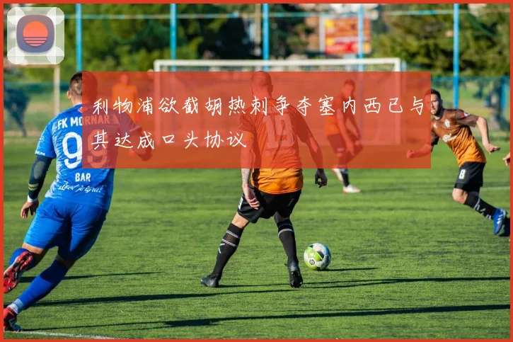 利物浦欲截胡热刺争夺塞内西已与其达成口头协议