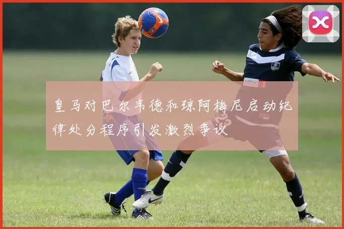 皇马对巴尔韦德和琼阿梅尼启动纪律处分程序引发激烈争议