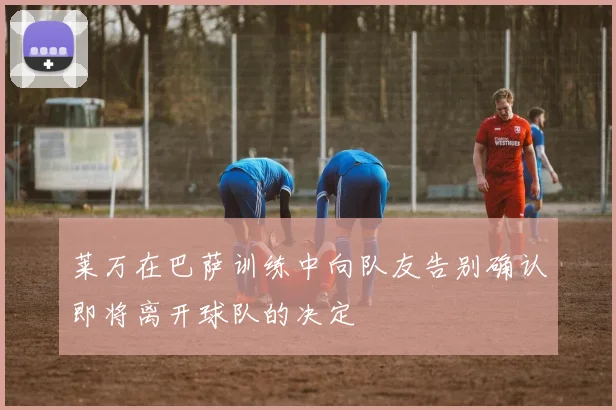 莱万在巴萨训练中向队友告别确认即将离开球队的决定