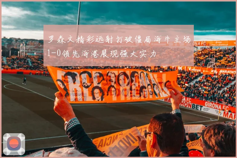 罗森文精彩远射打破僵局海牛主场1-0领先海港展现强大实力