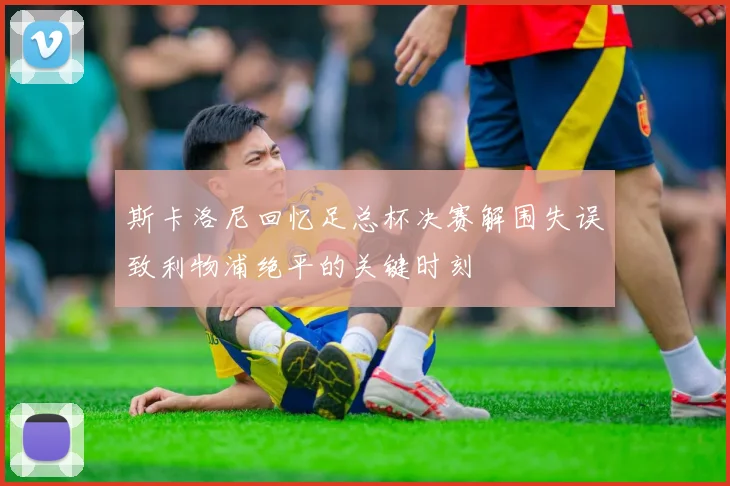 斯卡洛尼回忆足总杯决赛解围失误致利物浦绝平的关键时刻