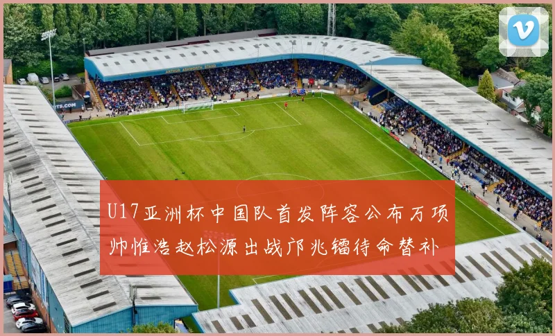 U17亚洲杯中国队首发阵容公布万项帅惟浩赵松源出战邝兆镭待命替补