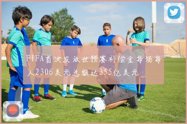 FIFA首次发放世预赛补偿金每场每人2306美元总额达355亿美元