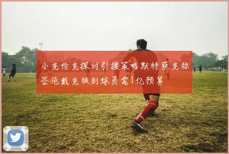 小克伦克探讨引援策略默特萨克称签范戴克级别球员需1亿预算