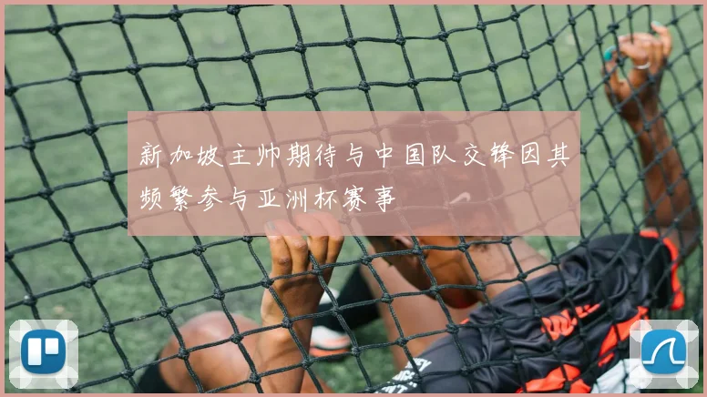 新加坡主帅期待与中国队交锋因其频繁参与亚洲杯赛事
