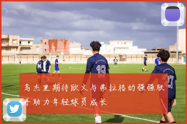 乌杰里期待欧文与弗拉格的强强联手助力年轻球员成长