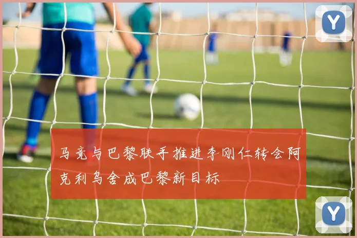 马竞与巴黎联手推进李刚仁转会阿克利乌舍成巴黎新目标